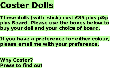 Coster Dolls  These dolls (with  stick) cost £35 plus p&p plus Board. Please use the boxes below to buy your doll and your choice of board.  If you have a preference for either colour, please email me with your preference.   Why Coster? Press to find out