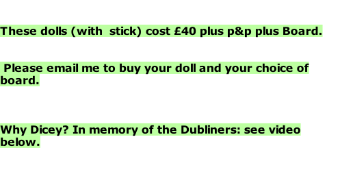 These dolls (with  stick) cost £40 plus p&p plus Board.    Please email me to buy your doll and your choice of board.    Why Dicey? In memory of the Dubliners: see video below.